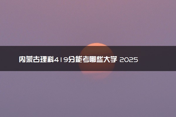 内蒙古理科419分能考哪些大学 2025考生稳上的大学名单