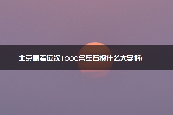 北京高考位次1000名左右报什么大学好（2025年参考）