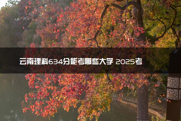云南理科634分能考哪些大学 2025考生稳上的大学名单