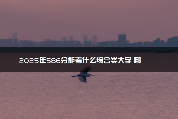 2025年586分能考什么综合类大学 哪些大学值得报