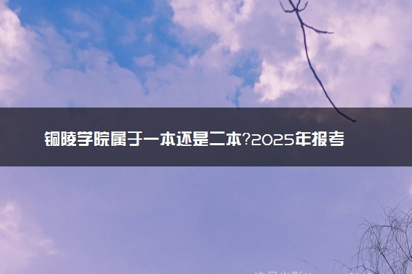 铜陵学院属于一本还是二本？2025年报考建议及分数线预测