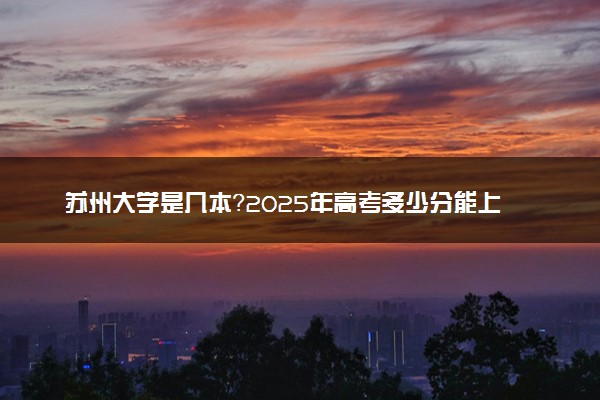 苏州大学是几本？2025年高考多少分能上及报考建议