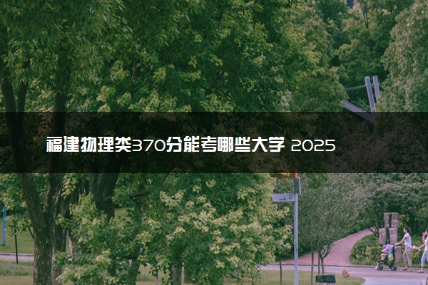 福建物理类370分能考哪些大学 2025考生稳上的大学名单