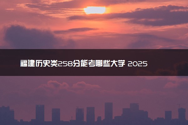 福建历史类258分能考哪些大学 2025考生稳上的大学名单