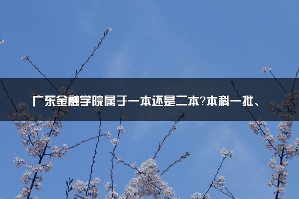 广东金融学院属于一本还是二本？本科一批、二批的区别及报考建议