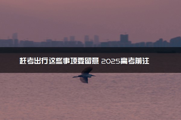 赶考出行这些事项要留意 2025高考前注意事项