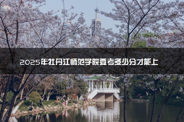 2025年牡丹江师范学院要考多少分才能上？历年录取分数线及报考指南（含预测）