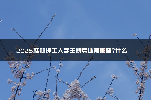 2025桂林理工大学王牌专业有哪些？什么专业好还就业前景广阔