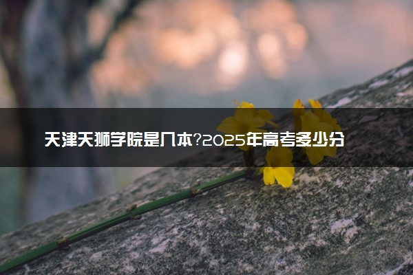 天津天狮学院是几本？2025年高考多少分能上及报考建议