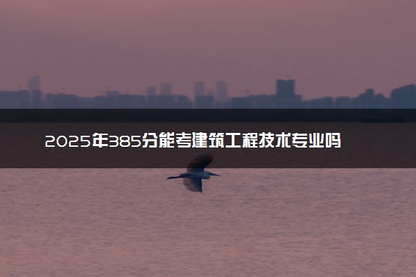 2025年385分能考建筑工程技术专业吗 385分建筑工程技术专业大学推荐