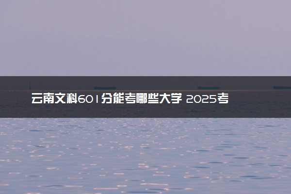 云南文科601分能考哪些大学 2025考生稳上的大学名单
