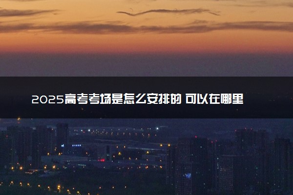 2025高考考场是怎么安排的 可以在哪里查看