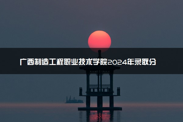 广西制造工程职业技术学院2024年录取分数线：广西349分领跑，广西290分垫底 2025报考建议及事项