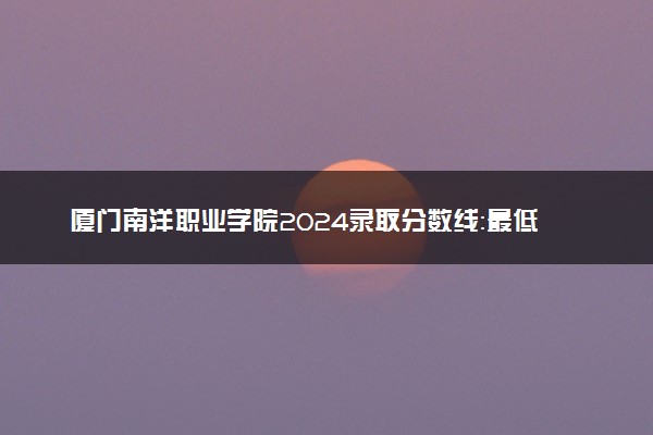 厦门南洋职业学院2024录取分数线：最低151分 附2025年报考建议及注意事项