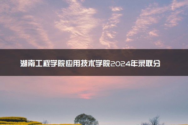 湖南工程学院应用技术学院2024年录取分数线汇总 各省最低分与位次排名及2025报考指南