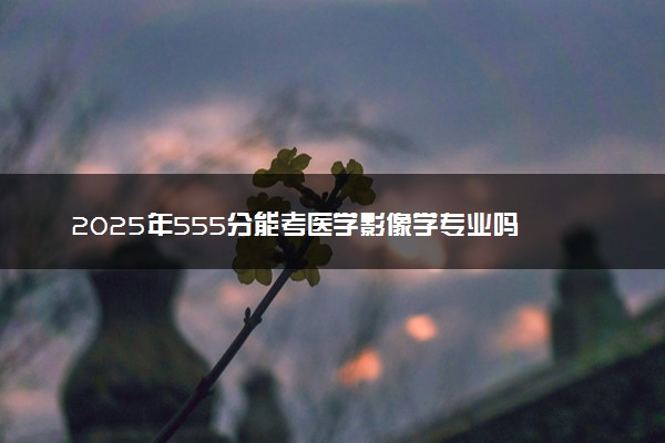2025年555分能考医学影像学专业吗 555分医学影像学专业大学推荐