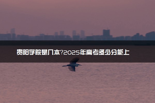贵阳学院是几本？2025年高考多少分能上及报考建议