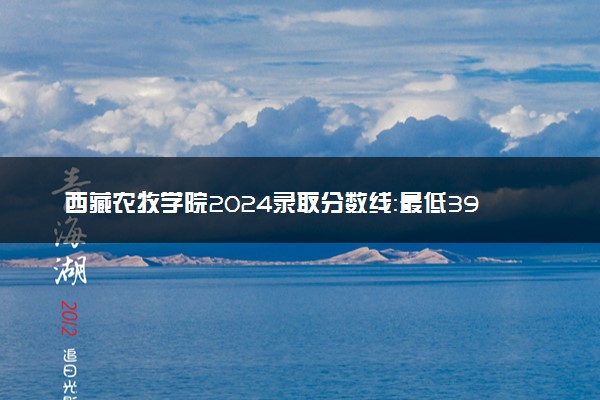 西藏农牧学院2024录取分数线：最低395分 附2025年报考建议及注意事项