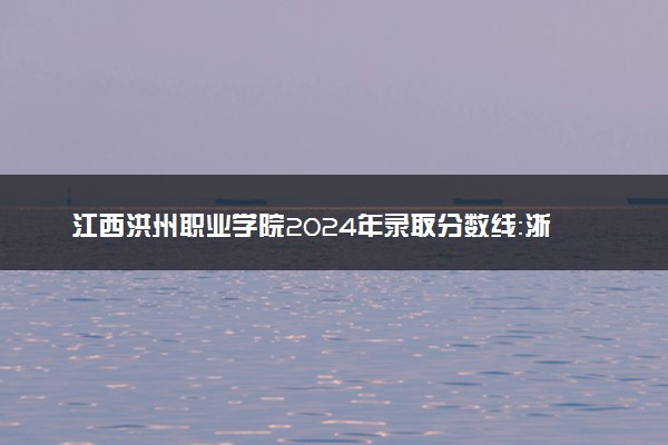江西洪州职业学院2024年录取分数线：浙江440分领跑，河南202分垫底 2025报考建议及事项