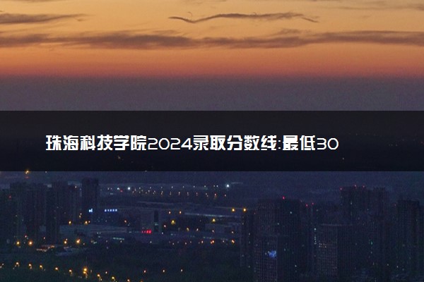 珠海科技学院2024录取分数线：最低304分 附2025年报考建议及注意事项