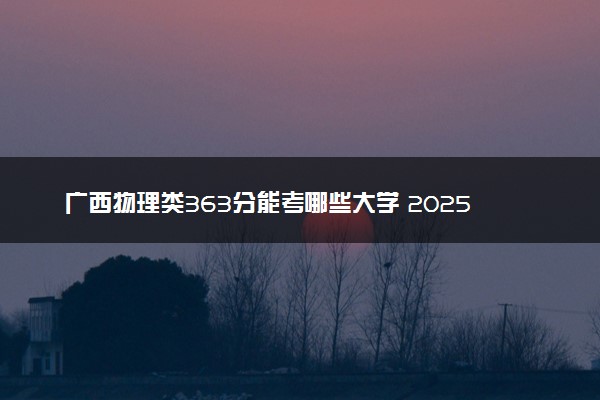 广西物理类363分能考哪些大学 2025考生稳上的大学名单