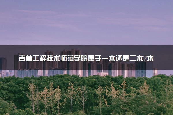 吉林工程技术师范学院属于一本还是二本？本科一批、二批的区别及报考建议