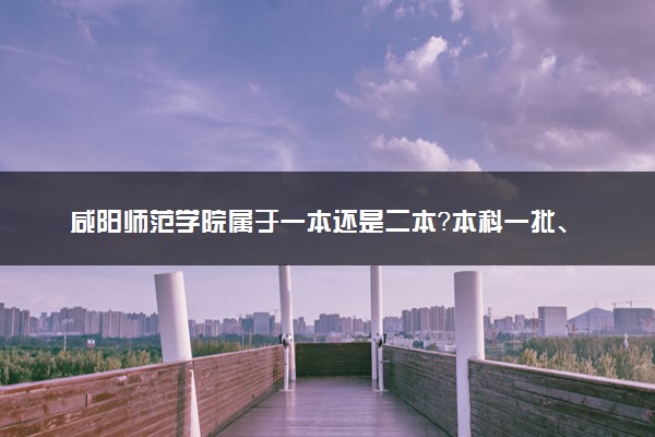 咸阳师范学院属于一本还是二本？本科一批、二批的区别及报考建议
