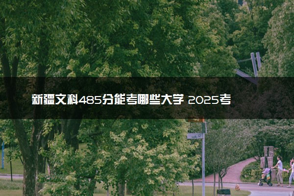 新疆文科485分能考哪些大学 2025考生稳上的大学名单