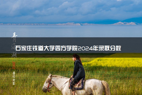石家庄铁道大学四方学院2024年录取分数线：海南557分领跑，新疆305分垫底 2025报考建议及事项