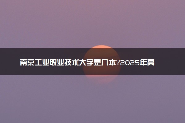南京工业职业技术大学是几本？2025年高考多少分能上及报考建议