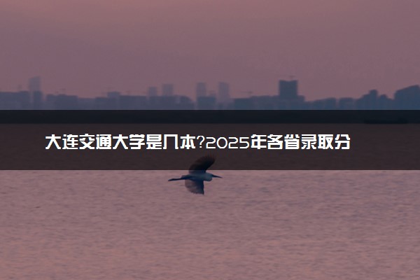 大连交通大学是几本？2025年各省录取分数线预测及报考建议