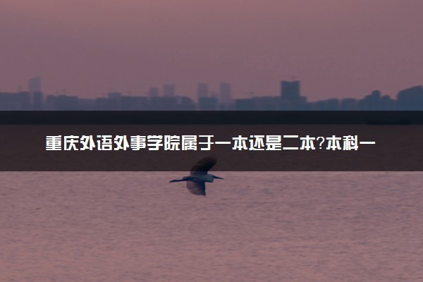 重庆外语外事学院属于一本还是二本？本科一批、二批的区别及报考建议