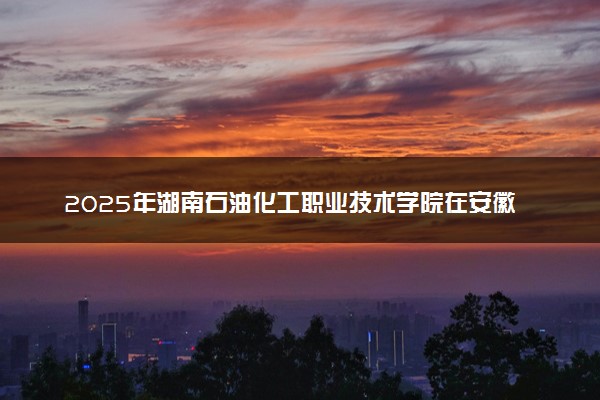 2025年湖南石油化工职业技术学院在安徽招生代码：1718 专业代码及报考指南
