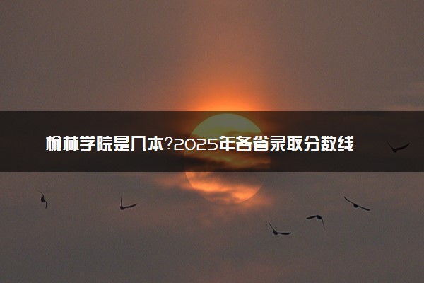 榆林学院是几本？2025年各省录取分数线预测及报考建议