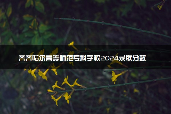 齐齐哈尔高等师范专科学校2024录取分数线：最低181分 附2025年报考建议及注意事项