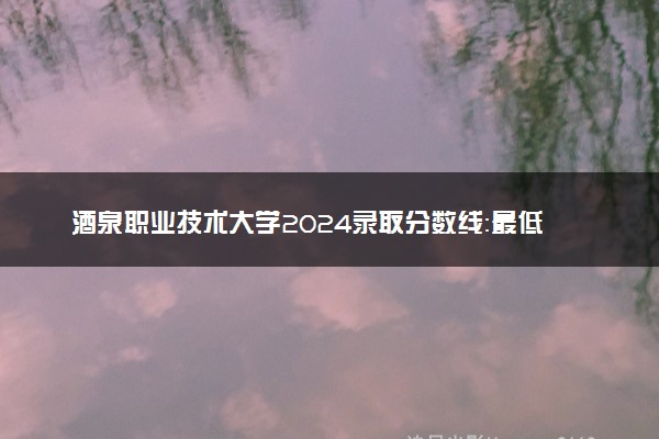 酒泉职业技术大学2024录取分数线：最低217分 附2025年报考建议及注意事项