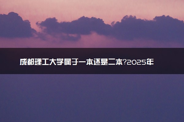 成都理工大学属于一本还是二本？2025年报考建议及分数线预测
