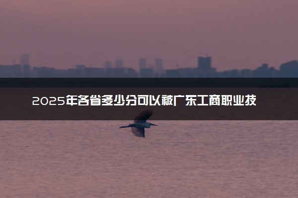 2025年各省多少分可以被广东工商职业技术大学录取？历年录取分数线