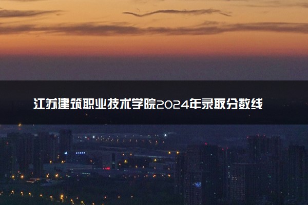 江苏建筑职业技术学院2024年录取分数线汇总 各省最低分与位次排名及2025报考指南