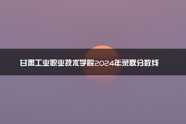 甘肃工业职业技术学院2024年录取分数线：江西438分领跑，云南218分垫底 2025报考建议及事项
