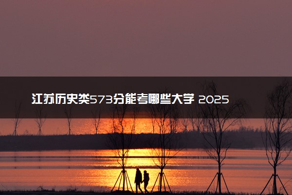 江苏历史类573分能考哪些大学 2025考生稳上的大学名单