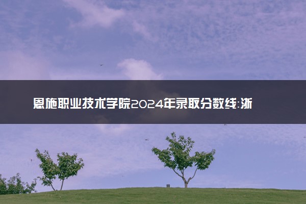 恩施职业技术学院2024年录取分数线：浙江492分领跑，甘肃160分垫底 2025报考建议及事项