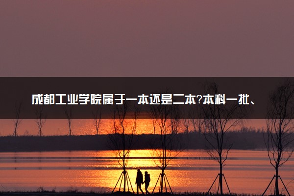 成都工业学院属于一本还是二本？本科一批、二批的区别及报考建议