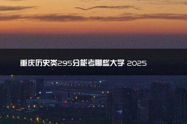 重庆历史类295分能考哪些大学 2025考生稳上的大学名单