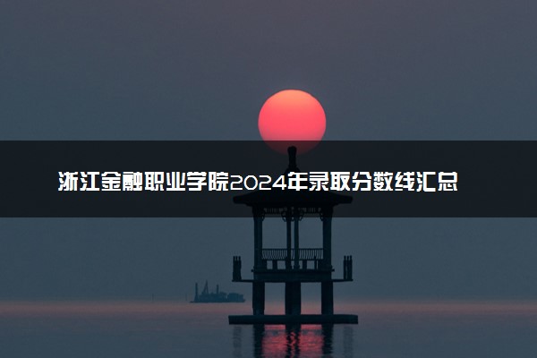 浙江金融职业学院2024年录取分数线汇总 各省最低分与位次排名及2025报考指南