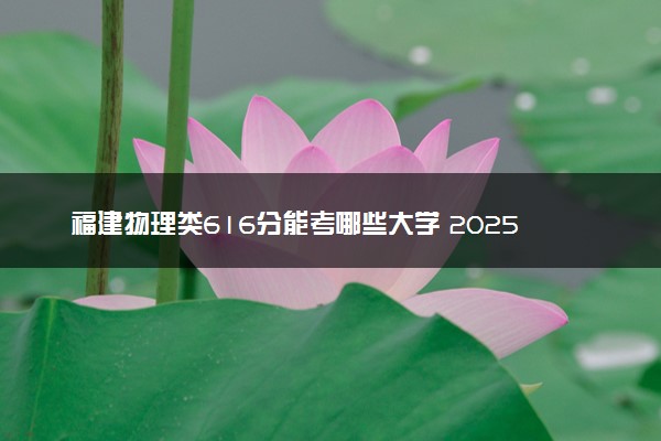 福建物理类616分能考哪些大学 2025考生稳上的大学名单