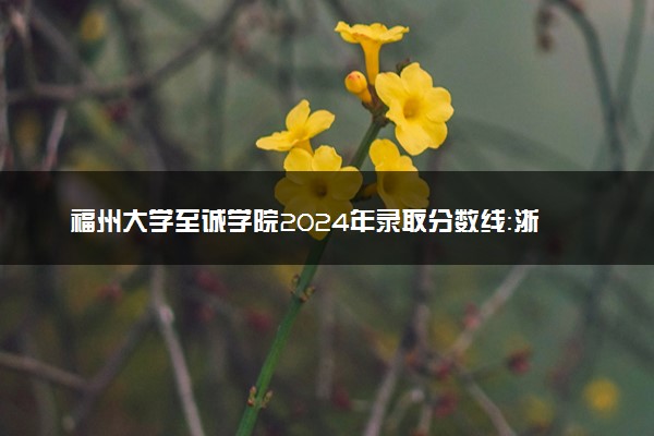 福州大学至诚学院2024年录取分数线：浙江573分领跑，内蒙古363分垫底 2025报考建议及事项