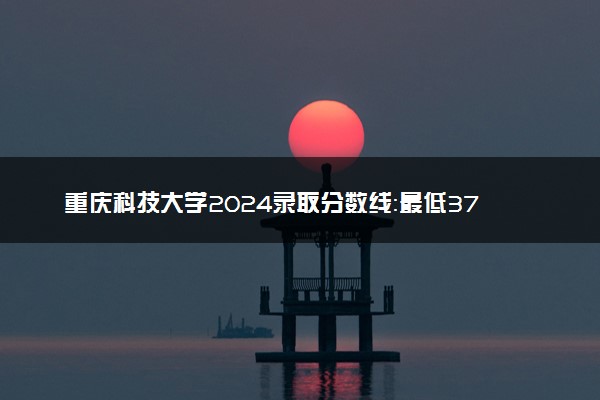 重庆科技大学2024录取分数线：最低373分 附2025年报考建议及注意事项