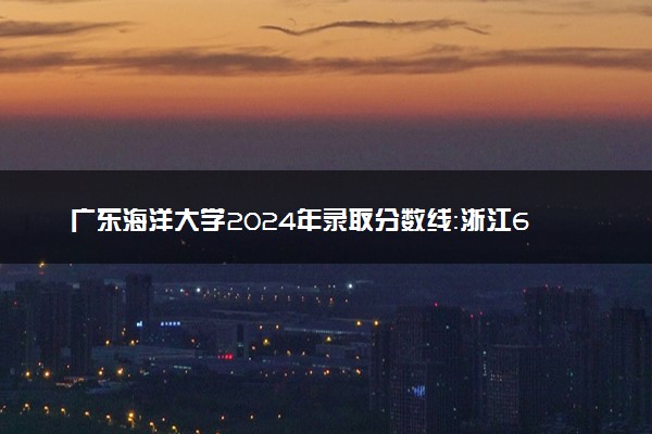 广东海洋大学2024年录取分数线：浙江610分领跑，新疆365分垫底 2025报考建议及事项