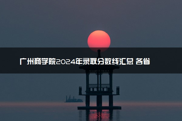 广州商学院2024年录取分数线汇总 各省最低分与位次排名及2025报考指南